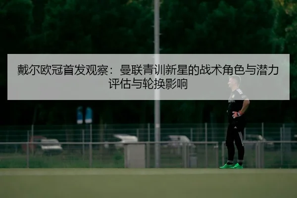 戴尔欧冠首发观察：曼联青训新星的战术角色与潜力评估与轮换影响